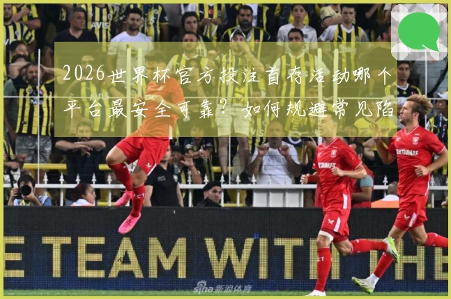 2026世界杯官方投注首存活动哪个平台最安全可靠？如何规避常见陷阱